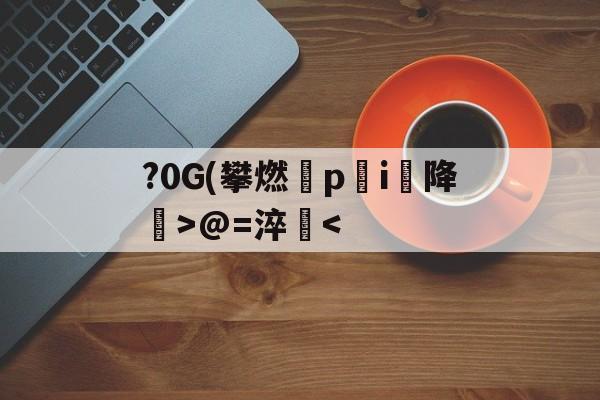 包含?0G(攀燃蹷p蓛i降噅>@=淬<的词条